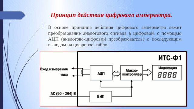 Принцип действия цифрового амперметра.   В основе принципа действия цифрового амперметра лежит преобразование аналогового сигнала в цифровой, с помощью АЦП (аналогово-цифровой преобразователь) с последующим выводом на цифровое табло.  