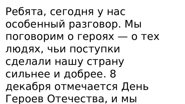 Ребята, сегодня у нас особенный разговор. Мы поговорим о героях — о тех людях, чьи поступки сделали нашу страну сильнее и добрее. 8 декабря отмечается День Героев Отечества, и мы попробуем понять, кто такие герои и почему они так важны для всех нас.