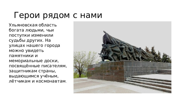 Герои рядом с нами Ульяновская область богата людьми, чьи поступки изменили судьбы других. На улицах нашего города можно увидеть памятники и мемориальные доски, посвящённые писателям, защитникам страны, выдающимся учёным, лётчикам и космонавтам .