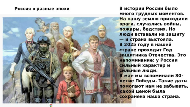 В истории России было много трудных моментов. На нашу землю приходили враги, случались войны, пожары, бедствия. Но люди вставали на защиту — и страна выстояла.  В 2025 году в нашей стране проходит Год защитника Отечества. Это напоминание: у России сильный характер и сильные люди.  В мае мы вспоминали 80-летие Победы. Такие даты помогают нам не забывать, какой ценой была сохранена наша страна. Россия в разные эпохи