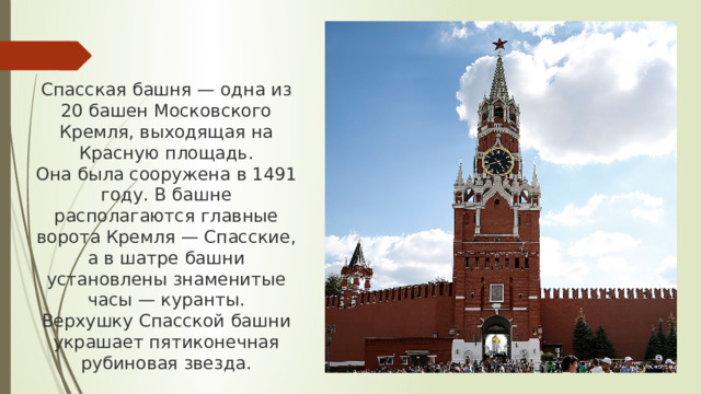 Спасская башня — одна из 20 башен Московского Кремля, выходящая на Красную площадь. Она была сооружена в 1491 году. В башне располагаются главные ворота Кремля — Спасские, а в шатре башни установлены знаменитые часы — куранты. Верхушку Спасской башни украшает пятиконечная рубиновая звезда.