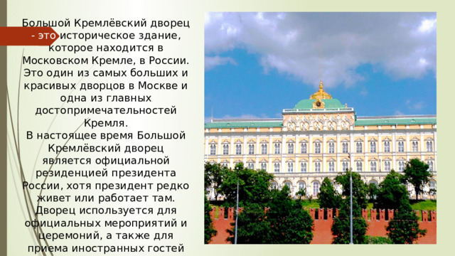 Большой Кремлёвский дворец - это историческое здание, которое находится в Московском Кремле, в России. Это один из самых больших и красивых дворцов в Москве и одна из главных достопримечательностей Кремля. В настоящее время Большой Кремлёвский дворец является официальной резиденцией президента России, хотя президент редко живет или работает там. Дворец используется для официальных мероприятий и церемоний, а также для приема иностранных гостей