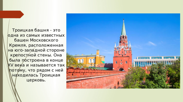 Троицкая башня - это одна из самых известных башен Московского Кремля, расположенная на юго-западной стороне крепостной стены. Она была построена в конце XV века и называется так потому, что рядом с ней находилась Троицкая церковь.