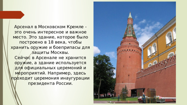Арсенал в Московском Кремле - это очень интересное и важное место. Это здание, которое было построено в 18 века, чтобы хранить оружие и боеприпасы для защиты Москвы. Сейчас в Арсенале не хранится оружие, а здание используется для официальных церемоний и мероприятий. Например, здесь проходит церемония инаугурации президента России.
