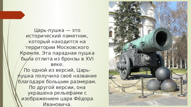 Царь-пушка — это исторический памятник, который находится на территории Московского Кремля. Эта парадная пушка была отлита из бронзы в XVI веке. По одной из версий, Царь-пушка получила своё название благодаря большим размерам. По другой версии, она украшена рельефами с изображением царя Фёдора Ивановича.
