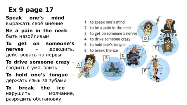 Ex 9 page 17 Speak one’s mind – выражать своё мнение Be a pain in the neck - быть назойливым To get on someone’s nerves – доводить, действовать на нервы To drive someone crazy – сводить с ума, злить To hold one’s tongue – держать язык за зубами To break the ice – нарушить молчание, разрядить обстановку