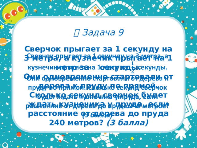   Задача 9 Сверчок прыгает за 1 секунду на 3 метра, а кузнечик прыгает на 1 метр за секунды.  Они одновременно стартовали от дерева к пруду по прямой. Сколько секунд сверчок будет ждать кузнечика у пруда, если расстояние от дерева до пруда 240 метров? (3 балла)  