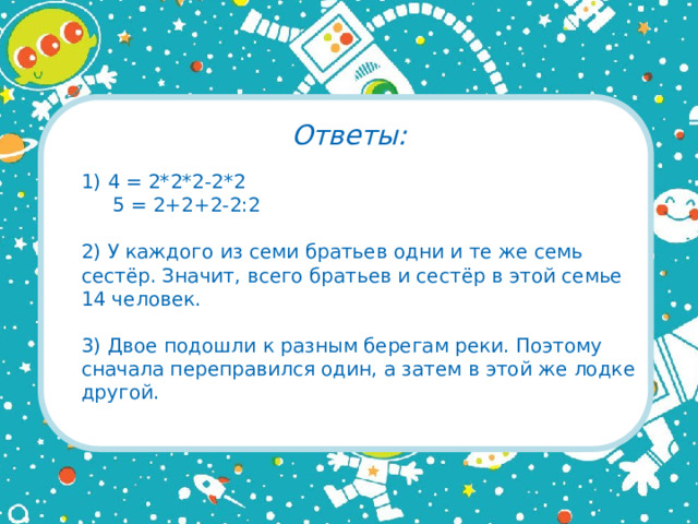 Ответы: 1) 4 = 2*2*2-2*2  5 = 2+2+2-2:2 2) У каждого из семи братьев одни и те же семь сестёр. Значит, всего братьев и сестёр в этой семье 14 человек. 3) Двое подошли к разным берегам реки. Поэтому сначала переправился один, а затем в этой же лодке другой.