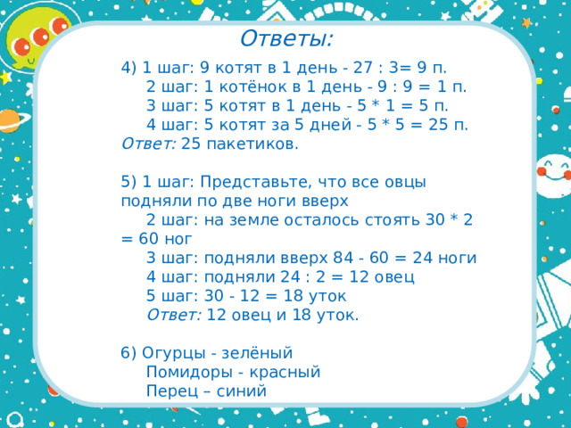 Ответы: 4) 1 шаг: 9 котят в 1 день - 27 : 3= 9 п.  2 шаг: 1 котёнок в 1 день - 9 : 9 = 1 п.  3 шаг: 5 котят в 1 день - 5 * 1 = 5 п.  4 шаг: 5 котят за 5 дней - 5 * 5 = 25 п. Ответ: 25 пакетиков. 5) 1 шаг: Представьте, что все овцы подняли по две ноги вверх  2 шаг: на земле осталось стоять 30 * 2 = 60 ног  3 шаг: подняли вверх 84 - 60 = 24 ноги  4 шаг: подняли 24 : 2 = 12 овец  5 шаг: 30 - 12 = 18 уток   Ответ: 12 овец и 18 уток. 6) Огурцы - зелёный  Помидоры - красный  Перец – синий