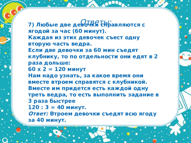 Ответы: 7) Любые две девочки справляются с ягодой за час (60 минут).  Каждая из этих девочек съест одну вторую часть ведра.  Если две девочки за 60 мин съедят клубнику, то по отдельности они едят в 2 раза дольше:  60 x 2 = 120 минут  Нам надо узнать, за какое время они вместе втроем справятся с клубникой. Вместе им придется есть каждой одну треть ведра, то есть выполнить задание в 3 раза быстрее  120 : 3 = 40 минут.  Ответ: Втроем девочки съедят всю ягоду за 40 минут.