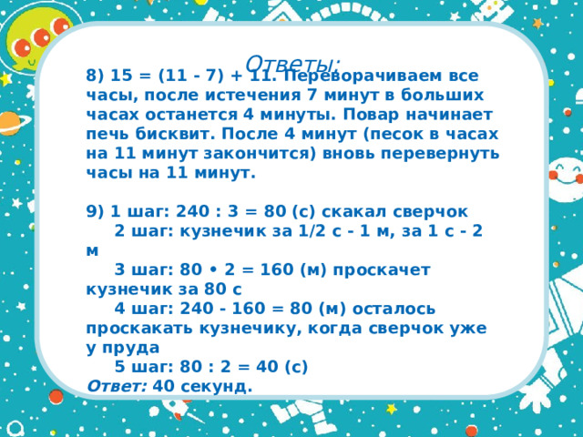 Ответы: 8) 15 = (11 - 7) + 11. Переворачиваем все часы, после истечения 7 минут в больших часах останется 4 минуты. Повар начинает печь бисквит. После 4 минут (песок в часах на 11 минут закончится) вновь перевернуть часы на 11 минут.  9) 1 шаг: 240 : 3 = 80 (с) скакал сверчок  2 шаг: кузнечик за 1/2 с - 1 м, за 1 с - 2 м  3 шаг: 80 • 2 = 160 (м) проскачет кузнечик за 80 с  4 шаг: 240 - 160 = 80 (м) осталось проскакать кузнечику, когда сверчок уже у пруда  5 шаг: 80 : 2 = 40 (с)  Ответ: 40 секунд.