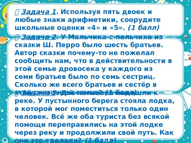   Задача 1 . Используя пять двоек и любые знаки арифметики, соорудите школьные оценки «4» и «5». (1 балл)   Задача 2 . У Мальчика-с-пальчика из сказки Ш. Перро было шесть братьев. Автор сказки почему-то не пожелал сообщить нам, что в действительности в этой семье дровосека у каждого из семи братьев было по семь сестриц. Сколько же всего братьев и сестёр в этой сказочной семье? (1 балл)    Задача 3 . Два человека подошли к реке. У пустынного берега стояла лодка, в которой мог поместиться только один человек. Всё же оба туриста без всякой помощи переправились на этой лодке через реку и продолжили свой путь. Как они это сделали? (1 балл)