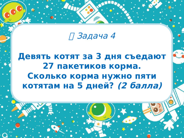   Задача 4 Девять котят за 3 дня съедают 27 пакетиков корма.  Сколько корма нужно пяти котятам на 5 дней? (2 балла)