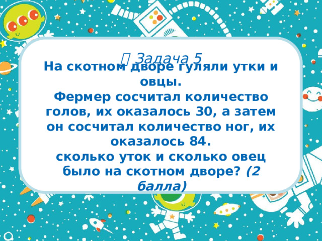   Задача 5 На скотном дворе гуляли утки и овцы.  Фермер сосчитал количество голов, их оказалось 30, а затем он сосчитал количество ног, их оказалось 84.  сколько уток и сколько овец было на скотном дворе? (2 балла)