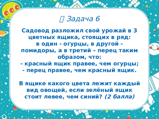   Задача 6 Садовод разложил свой урожай в 3 цветных ящика, стоящих в ряд:  в один - огурцы, в другой - помидоры, а в третий – перец таким образом, что:  - красный ящик правее, чем огурцы;  - перец правее, чем красный ящик.   В ящике какого цвета лежит каждый вид овощей, если зелёный ящик стоит левее, чем синий? (2 балла)