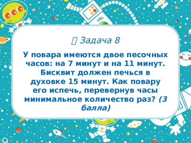   Задача 8 У повара имеются двое песочных часов: на 7 минут и на 11 минут. Бисквит должен печься в духовке 15 минут. Как повару его испечь, перевернув часы минимальное количество раз? (3 балла)