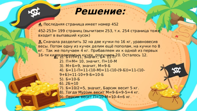 Решение: 4.  Последняя страница имеет номер 452 452-253= 199 страниц (вычитаем 253, т.к. 254 страница тоже входит в выпавший кусок) 5. Сначала разделить 32 на две кучки по 16 кг, уравновесив весы. Потом одну из кучек делим ещё пополам, на кучки по 8 кг. Так же получаем 4 кг. Прибавляем их к одной из первых 16-ти килограммовых кучек, получаем 20. Осталось 12. 1). Б+П=11, значит, Б= 11-П 6. 2). П+М= 10, значит, П=10-М 3). М+Б=9, значит, М=9-Б 4). Б=11-П=11-(10-М)=11-(10-(9-Б))=11-(10-9+Б)=11-10+9-Б=10-Б 5). Б=10-Б 6). 2Б=10 7). Б=10/2=5, значит, Барсик весит 5 кг. 8). Тогда Мурзик весит М=9-Б=9-5=4 кг. 9). Персик весит П=10-М=10-4=6 кг.