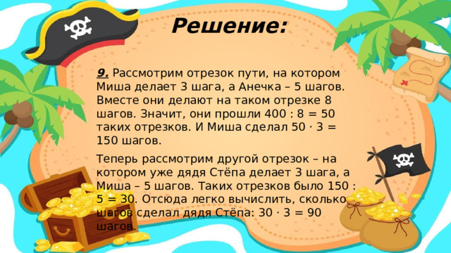 Решение: 9. Рассмотрим отрезок пути, на котором Миша делает 3 шага, а Анечка – 5 шагов. Вместе они делают на таком отрезке 8 шагов. Значит, они прошли 400 : 8 = 50 таких отрезков. И Миша сделал 50 · 3 = 150 шагов. Теперь рассмотрим другой отрезок – на котором уже дядя Стёпа делает 3 шага, а Миша – 5 шагов. Таких отрезков было 150 : 5 = 30. Отсюда легко вычислить, сколько шагов сделал дядя Стёпа: 30 · 3 = 90 шагов.