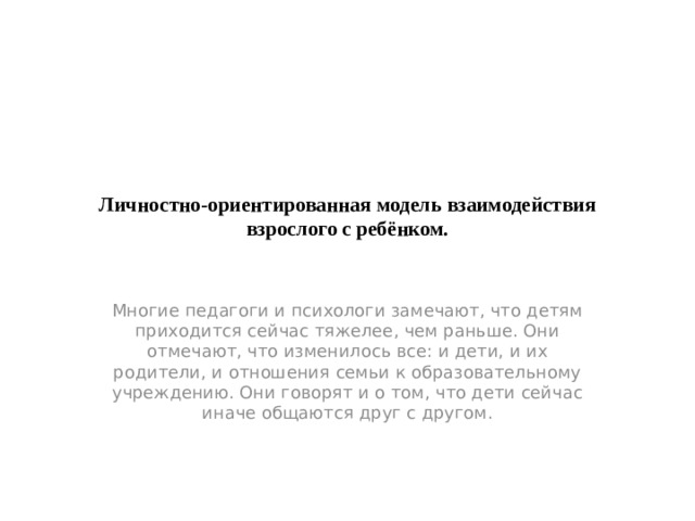 Личностно-ориентированная модель взаимодействия взрослого с ребёнком.   Многие педагоги и психологи замечают, что детям приходится сейчас тяжелее, чем раньше. Они отмечают, что изменилось все: и дети, и их родители, и отношения семьи к образовательному учреждению. Они говорят и о том, что дети сейчас иначе общаются друг с другом.