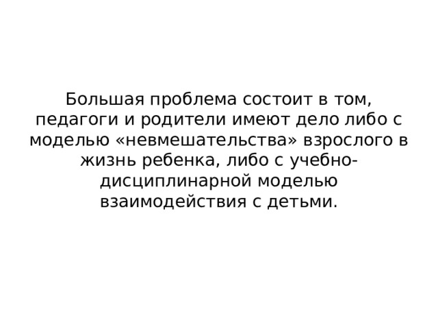 Большая проблема состоит в том, педагоги и родители имеют дело либо с моделью «невмешательства» взрослого в жизнь ребенка, либо с учебно-дисциплинарной моделью взаимодействия с детьми.