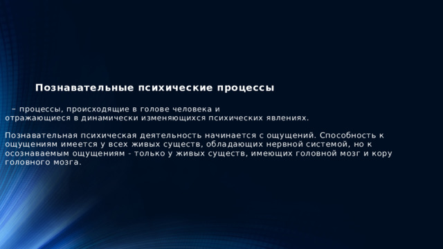 Познавательные психические процессы     – процессы, происходящие в голове человека и  отражающиеся в динамически изменяющихся психических явлениях.    Познавательная психическая деятельность начинается с ощущений. Способность к ощущениям имеется у всех живых существ, обладающих нервной системой, но к осознаваемым ощущениям - только у живых существ, имеющих головной мозг и кору головного мозга.
