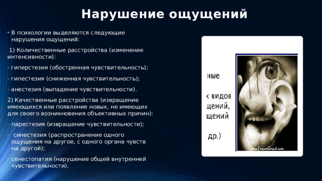 Нарушение ощущений В психологии выделяются следующие нарушения ощущений:  1) Количественные расстройства (изменение интенсивности): - гиперстезия (обостренная чувствительность); - гипестезия (сниженная чувствительность); - анестезия (выпадение чувствительности). 2) Качественные расстройства (извращение имеющихся или появление новых, не имеющих для своего возникновения объективных причин):