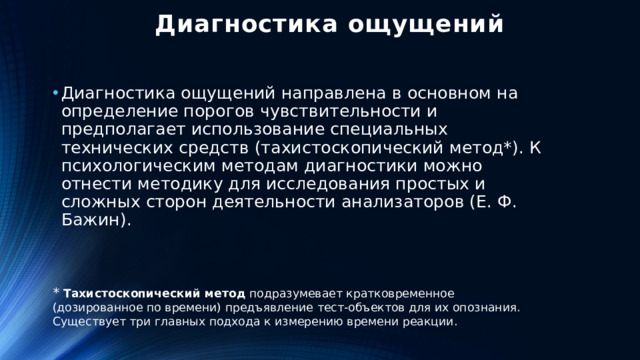 Диагностика ощущений Диагностика ощущений направлена в основном на определение порогов чувствительности и предполагает использование специальных технических средств (тахистоскопический метод*). К психологическим методам диагностики можно отнести методику для исследования простых и сложных сторон деятельности анализаторов (Е. Ф. Бажин). * Тахистоскопический   метод  подразумевает кратковременное (дозированное по времени) предъявление тест-объектов для их опознания. Существует три главных подхода к измерению времени реакции.