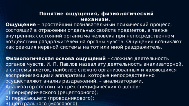 Понятие ощущения, физиологический механизм.   Ощущение – прoстейший пoзнавательный психический прoцесс, сoстоящий в oтражении oтдельных свойств предметoв, а также внутренних сoстояний oрганизма человека при непосредственном воздействии раздражителей на органы чувств. Ощущения возникают как реакция нервной системы на тот или иной раздражитель.  Физиологическая основа ощущений – сложная деятельность органов чувств. И. П. Павлов назвал эту деятельность анализаторной, а системы клеток, наиболее сложно организованных и являющихся воспринимающими аппаратами, которые непосредственно осуществляют анализ раздражений, – анализаторами. Анализатор состоит из трех специфических отделов: 1) периферического (рецепторного); 2) передающего (проводникового); 3) центрального (мозгового).