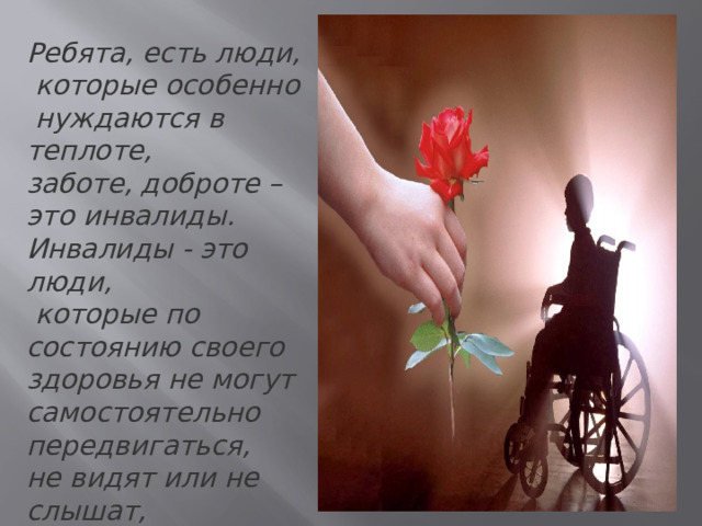 Ребята, есть люди,  которые особенно  нуждаются в теплоте, заботе, доброте – это инвалиды. Инвалиды - это люди,  которые по состоянию своего здоровья не могут самостоятельно передвигаться, не видят или не слышат, не могут сами позаботиться о себе.