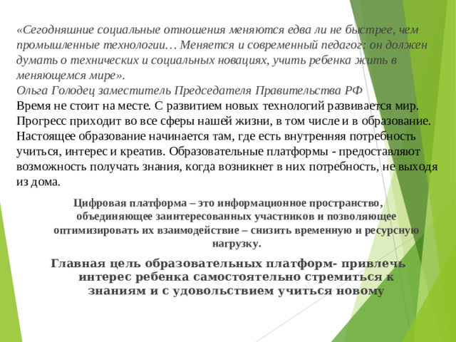 «Сегодняшние социальные отношения меняются едва ли не быстрее, чем промышленные технологии… Меняется и современный педагог: он должен думать о технических и социальных новациях, учить ребенка жить в меняющемся мире».  Ольга Голодец заместитель Председателя Правительства РФ  Время не стоит на месте. С развитием новых технологий развивается мир. Прогресс приходит во все сферы нашей жизни, в том числе и в образование. Настоящее образование начинается там, где есть внутренняя потребность учиться, интерес и креатив. Образовательные платформы - предоставляют возможность получать знания, когда возникнет в них потребность, не выходя из дома.   Цифровая платформа – это информационное пространство, объединяющее заинтересованных участников и позволяющее оптимизировать их взаимодействие – снизить временную и ресурсную нагрузку. Главная цель образовательных платформ- привлечь интерес ребенка самостоятельно стремиться к знаниям и с удовольствием учиться новому
