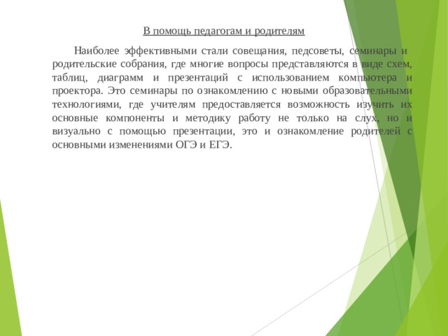 В помощь педагогам и родителям  Наиболее эффективными стали совещания, педсоветы, семинары и родительские собрания, где многие вопросы представляются в виде схем, таблиц, диаграмм и презентаций с использованием компьютера и проектора. Это семинары по ознакомлению с новыми образовательными технологиями, где учителям предоставляется возможность изучить их основные компоненты и методику работу не только на слух, но и визуально с помощью презентации, это и ознакомление родителей с основными изменениями ОГЭ и ЕГЭ.