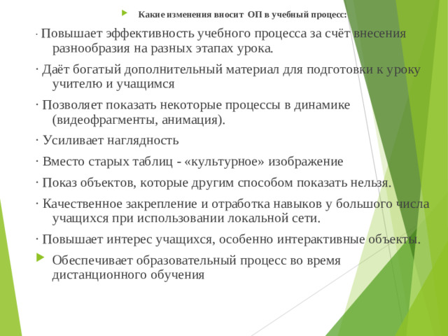 Какие изменения вносит ОП в учебный процесс: · Повышает эффективность учебного процесса за счёт внесения разнообразия на разных этапах урока. · Даёт богатый дополнительный материал для подготовки к уроку учителю и учащимся · Позволяет показать некоторые процессы в динамике (видеофрагменты, анимация). · Усиливает наглядность · Вместо старых таблиц - «культурное» изображение · Показ объектов, которые другим способом показать нельзя. · Качественное закрепление и отработка навыков у большого числа учащихся при использовании локальной сети. · Повышает интерес учащихся, особенно интерактивные объекты. Обеспечивает образовательный процесс во время дистанционного обучения