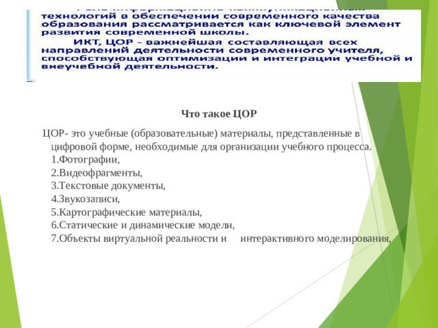 Что такое ЦОР  ЦОР- это учебные (образовательные) материалы, представленные в цифровой форме, необходимые для организации учебного процесса.  1.Фотографии,  2.Видеофрагменты,  3.Текстовые документы,  4.Звукозаписи,  5.Картографические материалы,  6.Статические и динамические модели,  7.Объекты виртуальной реальности и интерактивного моделирования,