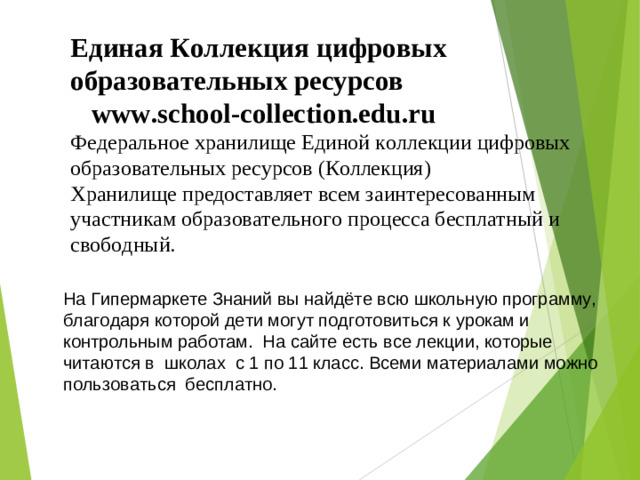 Единая Коллекция цифровых образовательных ресурсов   www.school-collection.edu.ru   Федеральное хранилище Единой коллекции цифровых образовательных ресурсов (Коллекция)  Хранилище предоставляет всем заинтересованным участникам образовательного процесса бесплатный и свободный. На Гипермаркете Знаний вы найдёте всю школьную программу, благодаря которой дети могут подготовиться к урокам и контрольным работам.  На сайте есть все лекции, которые читаются в  школах  с 1 по 11 класс. Всеми материалами можно пользоваться бесплатно.