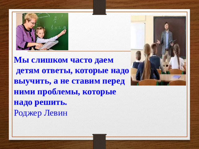 Мы слишком часто даем  детям ответы, которые надо  выучить, а не ставим перед  ними проблемы, которые  надо решить.  Роджер Левин