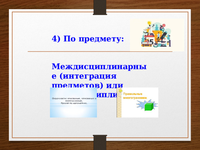 4) По предмету:   Междисциплинарные (интеграция предметов) или монодисциплинарные.