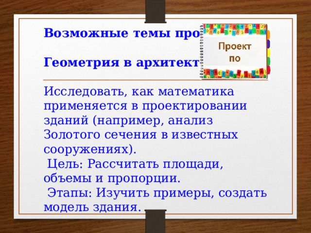 Возможные темы проектов:  Геометрия в архитектуре : Исследовать, как математика применяется в проектировании зданий (например, анализ Золотого сечения в известных сооружениях).  Цель: Рассчитать площади, объемы и пропорции.  Этапы: Изучить примеры, создать модель здания. . .