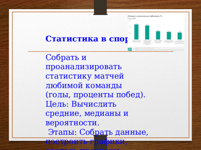 Статистика в спорте: Собрать и проанализировать статистику матчей любимой команды (голы, проценты побед). Цель: Вычислить средние, медианы и вероятности.  Этапы: Собрать данные, построить графики, сделать прогнозы