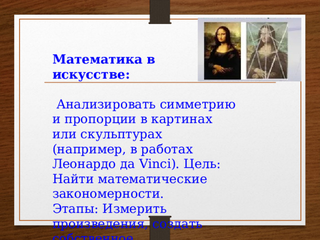 Математика в искусстве:  Анализировать симметрию и пропорции в картинах или скульптурах (например, в работах Леонардо да Vinci). Цель: Найти математические закономерности. Этапы: Измерить произведения, создать собственное 
