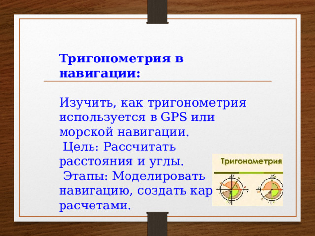 Тригонометрия в навигации:  Изучить, как тригонометрия используется в GPS или морской навигации.  Цель: Рассчитать расстояния и углы.  Этапы: Моделировать навигацию, создать карту с расчетами.