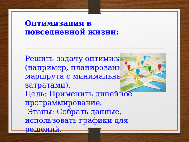 Оптимизация в повседневной жизни: Решить задачу оптимизации (например, планирование маршрута с минимальными затратами). Цель: Применить линейное программирование.  Этапы: Собрать данные, использовать графики для решений .