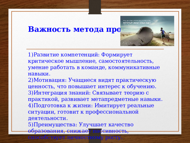 Важность метода проектов   1)Развитие компетенций: Формирует критическое мышление, самостоятельность, умение работать в команде, коммуникативные навыки. 2)Мотивация: Учащиеся видят практическую ценность, что повышает интерес к обучению. 3)Интеграция знаний: Связывает теорию с практикой, развивает метапредметные навыки. 4)Подготовка к жизни: Имитирует реальные ситуации, готовит к профессиональной деятельности. 5)Преимущества: Улучшает качество образования, снижает пассивность, способствует личностному росту.