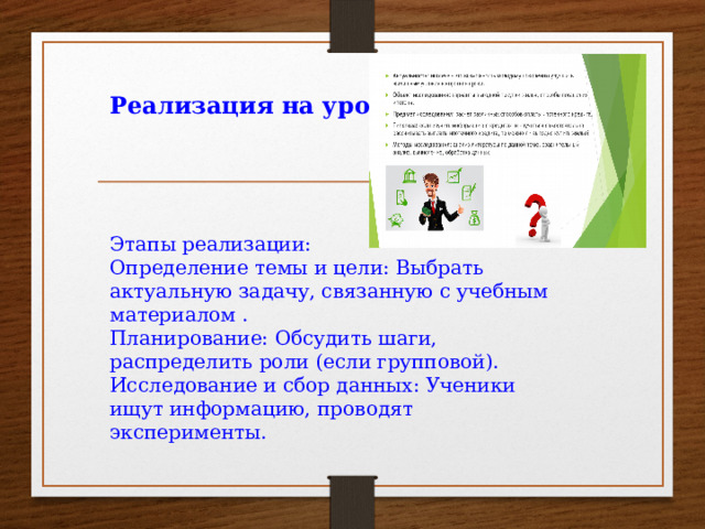 Реализация на уроке     Этапы реализации: Определение темы и цели: Выбрать актуальную задачу, связанную с учебным материалом . Планирование: Обсудить шаги, распределить роли (если групповой). Исследование и сбор данных: Ученики ищут информацию, проводят эксперименты.