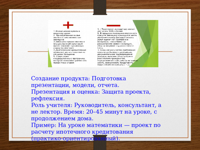Создание продукта: Подготовка презентации, модели, отчета. Презентация и оценка: Защита проекта, рефлексия. Роль учителя: Руководитель, консультант, а не лектор. Время: 20–45 минут на уроке, с продолжением дома. Пример: На уроке математики — проект по расчету ипотечного кредитования (практико-ориентированный).