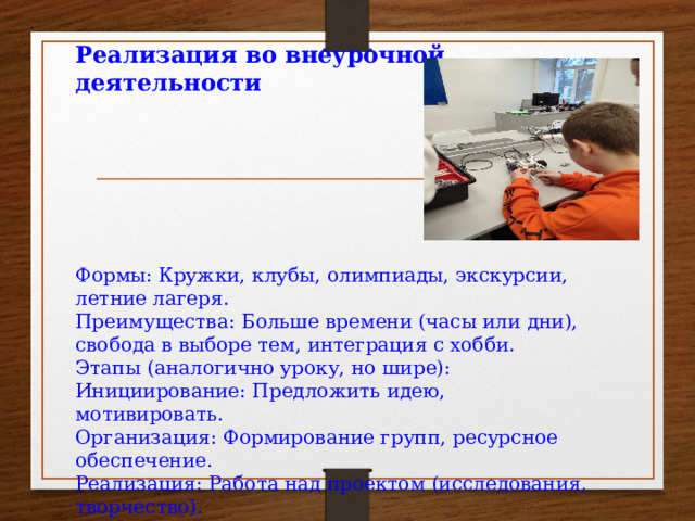 Реализация во внеурочной деятельности       Формы: Кружки, клубы, олимпиады, экскурсии, летние лагеря. Преимущества: Больше времени (часы или дни), свобода в выборе тем, интеграция с хобби. Этапы (аналогично уроку, но шире): Инициирование: Предложить идею, мотивировать. Организация: Формирование групп, ресурсное обеспечение. Реализация: Работа над проектом (исследования, творчество). Завершение: Презентация на конференции, выставке; оценка. Роль педагога: Координатор, ментор; поощрять креативность