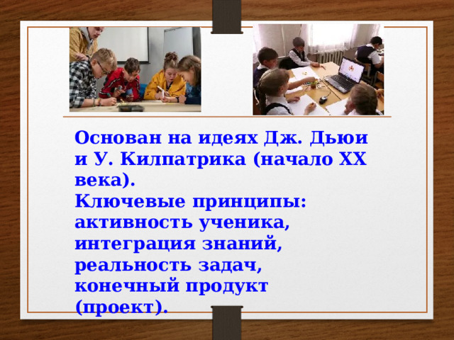 Основан на идеях Дж. Дьюи и У. Килпатрика (начало XX века). Ключевые принципы: активность ученика, интеграция знаний, реальность задач, конечный продукт (проект).