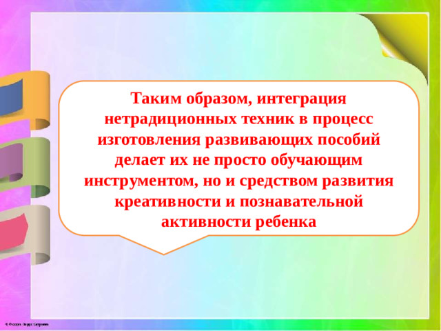Таким образом, интеграция нетрадиционных техник в процесс изготовления развивающих пособий делает их не просто обучающим инструментом, но и средством развития креативности и познавательной активности ребенка