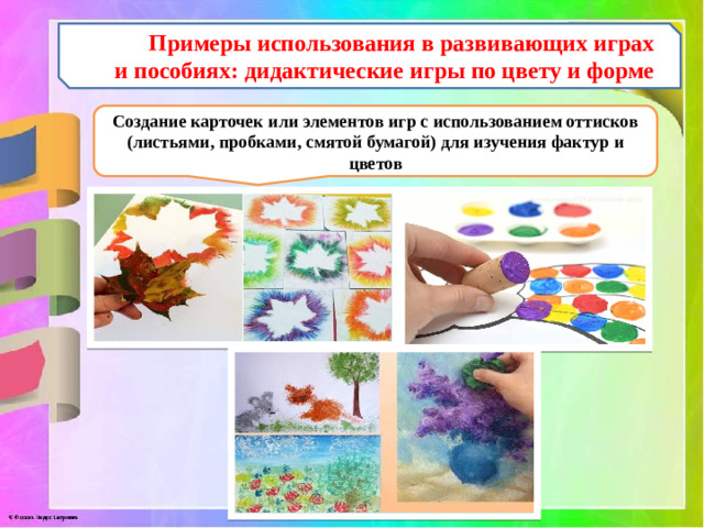 Примеры использования в развивающих играх и пособиях:  дидактические игры по цвету и форме Создание карточек или элементов игр с использованием оттисков (листьями, пробками, смятой бумагой) для изучения фактур и цветов