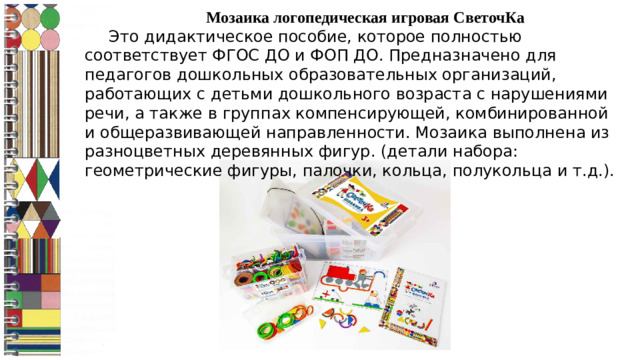 Мозаика логопедическая игровая СветочКа  Это дидактическое пособие, которое полностью соответствует ФГОС ДО и ФОП ДО. Предназначено для педагогов дошкольных образовательных организаций, работающих с детьми дошкольного возраста с нарушениями речи, а также в группах компенсирующей, комбинированной и общеразвивающей направленности. Мозаика выполнена из разноцветных деревянных фигур. (детали набора: геометрические фигуры, палочки, кольца, полукольца и т.д.).