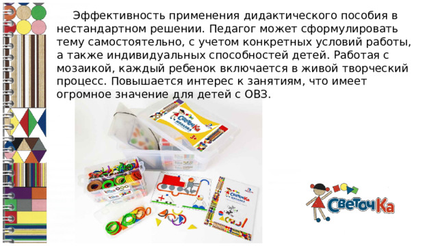Эффективность применения дидактического пособия в нестандартном решении. Педагог может сформулировать тему самостоятельно, с учетом конкретных условий работы, а также индивидуальных способностей детей. Работая с мозаикой, каждый ребенок включается в живой творческий процесс. Повышается интерес к занятиям, что имеет огромное значение для детей с ОВЗ.